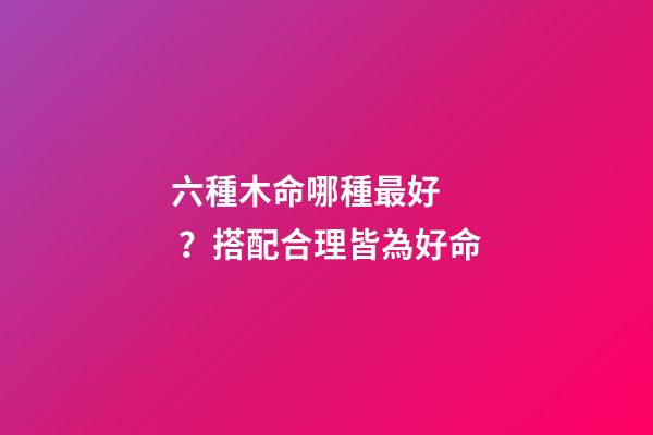 六種木命哪種最好？搭配合理皆為好命